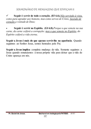 SERMONÁRIO DE MENSAGENS QUE EDIFICAM II
Pr. Geziel de Jesus. Bacharel em teologia pela FATEGO. ANO 2012
382
 Seguir é servir de todo o coração. (Ef 6.6).Não servindo à vista,
como para agradar aos homens, mas como servos de Cristo, fazendo de
coração a vontade de Deus;
 Seguir é servir no Espírito. (Gl 6.8).Porque o que semeia na sua
carne, da carne ceifará a corrupção; mas o que semeia no Espírito, do
Espírito ceifará a vida eterna.
Seguir a Jesus é mais do que apenas servir-lhe na aparência. Quando
seguimos ao Senhor Jesus, somos honrados pelo Pai.
Seguir a Jesus implica completa mudança de vida. Somente seguimos a
Jesus quando renunciamos à nossa própria vida para deixar que a vida de
Cristo apareça em nós.
 