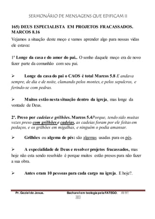 SERMONÁRIO DE MENSAGENS QUE EDIFICAM II
Pr. Geziel de Jesus. Bacharel em teologia pela FATEGO. ANO 2012
383
165) DEUS ESPECIALISTA EM PROJETOS FRACASSADOS.
MARCOS 8.16
Vejamos a situação deste moço e vamos aprender algo para nossas vidas
ele estava:
1º Longe da casa e do amor do pai.. O sonho daquele moço era de novo
fazer parte da comunhão com seu pai.
 Longe da casa do pai o CAOS é total Marcos 5.8 E andava
sempre, de dia e de noite, clamando pelos montes, e pelos sepulcros, e
ferindo-se com pedras.
 Muitos estão nesta situação dentro da igreja, mas longe da
vontade de Deus.
2º. Preso por cadeias e grilhões. Marcos 5.4Porque, tendo sido muitas
vezes preso com grilhões e cadeias, as cadeias foram por ele feitas em
pedaços, e os grilhões em migalhas, e ninguém o podia amansar.
 Grilhões ou algema de pés: são algemas usadas para os pés.
 A especialidade de Deus e resolver projetos fracassados, mas
hoje não esta sendo resolvido é porque muitos estão presos para não fazer
a sua obra.
 Antes eram 10 pessoas para cada cargo na igreja. E hoje?.
 