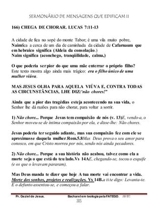 SERMONÁRIO DE MENSAGENS QUE EDIFICAM II
Pr. Geziel de Jesus. Bacharel em teologia pela FATEGO. ANO 2012
385
166) CHEGA DE CHORAR. LUCAS 7:11-13
A cidade de fica no sopé do monte Tabor; é uma vila muito pobre,
Naimfica a cerca de um dia de caminhada da cidade de Cafarnaum que
em hebraico significa (Aldeia da consolação.)
Naim significa (aconchego, tranqüilidade, calma,)
O que poderia serpior do que uma mãe enterrar o próprio filho?
Este texto mostra algo ainda mais trágico: era o filho único de uma
mulher viúva.
MAS JESUS OLHA PARA AQUELA VIÚVA E, CONTRA TODAS
AS CIRCUNSTÂNCIAS, LHE DIZ:“não chores!”
Ainda que a pior das tragédias esteja acontecendo na sua vida, o
Senhor lhe dá razões para não chorar, para voltar a sorrir.
1) Não chore... Porque Jesus tem compaixão de nós (v. 13)E, vendo-a, o
Senhor moveu-se de íntima compaixão por ela, e disse-lhe: Não chores.
Jesus poderia ter seguido adiante, mas sua compaixão fez com ele se
aproximasse daquela mulher.Rom.5.8Mas Deus prova o seu amor para
conosco, em que Cristo morreu por nós, sendo nós ainda pecadores.
2) Não chore... Porque a sua história não acabou, talvez como ela a
morte seja o que está do teu lado.Vs 14AE, chegando-se, tocou o esquife
(e os que o levavam pararam),
Mas Deus manda te dizer que hoje A tua morte vai encontrar a vida.
Morte dos sonhos, projetos e realizações. Vs 14B.a ti te digo: Levanta-te.
E o defunto assentou-se, e começou a falar.
 