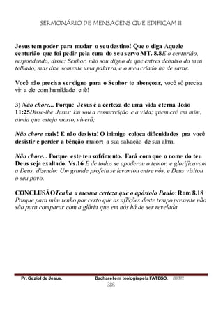 SERMONÁRIO DE MENSAGENS QUE EDIFICAM II
Pr. Geziel de Jesus. Bacharel em teologia pela FATEGO. ANO 2012
386
Jesus tem poder para mudar o seudestino! Que o diga Aquele
centurião que foi pedir pela cura do seuservo MT. 8.8E o centurião,
respondendo, disse: Senhor, não sou digno de que entres debaixo do meu
telhado, mas dize somente uma palavra, e o meu criado há de sarar.
Você não precisa serdigno para o Senhor te abençoar, você só precisa
vir a ele com humildade e fé!
3) Não chore... Porque Jesus é a certeza de uma vida eterna João
11:25Disse-lhe Jesus: Eu sou a ressurreição e a vida; quem crê em mim,
ainda que esteja morto, viverá;
Não chore mais! E não desista! O inimigo coloca dificuldades pra você
desistir e perder a bênção maior: a sua salvação de sua alma.
Não chore... Porque este teusofrimento. Fará com que o nome do teu
Deus seja exaltado. Vs.16 E de todos se apoderou o temor, e glorificavam
a Deus, dizendo: Um grande profeta se levantou entre nós, e Deus visitou
o seu povo.
CONCLUSÃOTenha a mesma certeza que o apóstolo Paulo: Rom 8.18
Porque para mim tenho por certo que as aflições deste tempo presente não
são para comparar com a glória que em nós há de ser revelada.
 