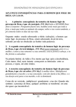 SERMONÁRIO DE MENSAGENS QUE EDIFICAM II
Pr. Geziel de Jesus. Bacharel em teologia pela FATEGO. ANO 2012
387
167) CINCO CONSEQUÊNCIAS PARA O HOMEM QUE FOGE DE
DEUS. GN 3.14-19.
1. A primeira consequência da tentativa do homem fugir da
presença de Deus, é que ele rastejará. (VS 14).Então o SENHOR Deus
disse à serpente: Porquanto fizeste isto, maldita serás mais que toda a
fera, e mais que todos os animais do campo; sobre o teu ventre andarás, e
pó comerás todos os dias da tua vida.
Enquanto muitos estarão saboreando a vitória (salvação), o homem que
tentar fugir da presença de Deus, estará saboreando do pó da terra,
sofrendo por não ter obedecido ao Senhor todo poderoso.
2. A segunda consequência da tentativa do homem fugir da presença
de Deus, é que ele terá inimigos. (VS 15).E porei inimizade entre ti e a
mulher, e entre a tua semente e a sua semente; esta te ferirá a cabeça, e tu
lhe ferirás o calcanhar.
Na própria história de Adão e Eva mostra que logo após a desobediência,
Caim matou Abel, neste instante começaram as inimizades entre as
pessoas, e vejam, até entre irmãos.
3. A terceira consequência da tentativa do homem fugir da presença
de Deus, é que ele vai sofrer. (VS 16).E à mulher disse: Multiplicarei
grandemente a tua dor, e a tua conceição; com dor darás à luz filhos; e o
teu desejo será para o teu marido, e ele te dominará.
Como diz no versículo, multiplicarei grandemente a tua dor. Quando não
sentimos a presença de Deus, qualquer problema se transforma em uma
dor quase que incontrolável.
 