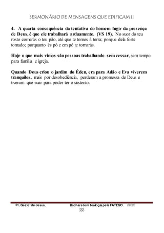 SERMONÁRIO DE MENSAGENS QUE EDIFICAM II
Pr. Geziel de Jesus. Bacharel em teologia pela FATEGO. ANO 2012
388
4. A quarta consequência da tentativa do homem fugir da presença
de Deus, é que ele trabalhará arduamente. (VS 19). No suor do teu
rosto comerás o teu pão, até que te tornes à terra; porque dela foste
tomado; porquanto és pó e em pó te tornarás.
Hoje o que mais vimos são pessoas trabalhando sem cessar, sem tempo
para família e igreja.
Quando Deus criou o jardim do Éden, era para Adão e Eva viverem
tranquilos, mais por desobediência, perderam a promessa de Deus e
tiveram que suar para poder ter o sustento.
 