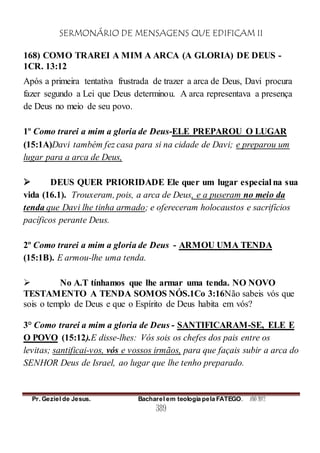 SERMONÁRIO DE MENSAGENS QUE EDIFICAM II
Pr. Geziel de Jesus. Bacharel em teologia pela FATEGO. ANO 2012
389
168) COMO TRAREI A MIM A ARCA (A GLORIA) DE DEUS -
1CR. 13:12
Após a primeira tentativa frustrada de trazer a arca de Deus, Davi procura
fazer segundo a Lei que Deus determinou. A arca representava a presença
de Deus no meio de seu povo.
1º Como trarei a mim a gloria de Deus-ELE PREPAROU O LUGAR
(15:1A)Davi também fez casa para si na cidade de Davi; e preparou um
lugar para a arca de Deus,
 DEUS QUER PRIORIDADE Ele quer um lugar especial na sua
vida (16.1). Trouxeram, pois, a arca de Deus, e a puseram no meio da
tenda que Davi lhe tinha armado; e ofereceram holocaustos e sacrifícios
pacíficos perante Deus.
2º Como trarei a mim a gloria de Deus - ARMOU UMA TENDA
(15:1B). E armou-lhe uma tenda.
 No A.T tínhamos que lhe armar uma tenda. NO NOVO
TESTAMENTO A TENDA SOMOS NÓS.1Co 3:16Não sabeis vós que
sois o templo de Deus e que o Espírito de Deus habita em vós?
3° Como trarei a mim a gloria de Deus - SANTIFICARAM-SE, ELE E
O POVO (15:12).E disse-lhes: Vós sois os chefes dos pais entre os
levitas; santificai-vos, vós e vossos irmãos, para que façais subir a arca do
SENHOR Deus de Israel, ao lugar que lhe tenho preparado.
 