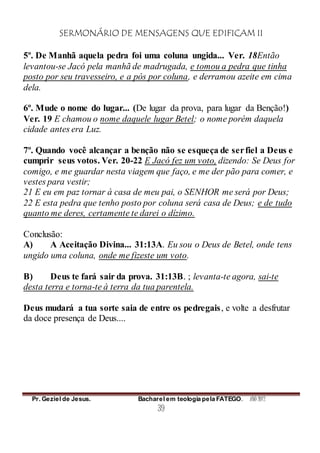 SERMONÁRIO DE MENSAGENS QUE EDIFICAM II
Pr. Geziel de Jesus. Bacharel em teologia pela FATEGO. ANO 2012
39
5º. De Manhã aquela pedra foi uma coluna ungida... Ver. 18Então
levantou-se Jacó pela manhã de madrugada, e tomou a pedra que tinha
posto por seu travesseiro, e a pós por coluna, e derramou azeite em cima
dela.
6º. Mude o nome do lugar... (De lugar da prova, para lugar da Benção!)
Ver. 19 E chamou o nome daquele lugar Betel; o nome porém daquela
cidade antes era Luz.
7º. Quando você alcançar a benção não se esqueça de serfiel a Deus e
cumprir seus votos. Ver. 20-22 E Jacó fez um voto, dizendo: Se Deus for
comigo, e me guardar nesta viagem que faço, e me der pão para comer, e
vestes para vestir;
21 E eu em paz tornar à casa de meu pai, o SENHOR me será por Deus;
22 E esta pedra que tenho posto por coluna será casa de Deus; e de tudo
quanto me deres, certamente te darei o dízimo.
Conclusão:
A) A Aceitação Divina... 31:13A. Eu sou o Deus de Betel, onde tens
ungido uma coluna, onde me fizeste um voto.
B) Deus te fará sair da prova. 31:13B. ; levanta-te agora, sai-te
desta terra e torna-te à terra da tua parentela.
Deus mudará a tua sorte saia de entre os pedregais, e volte a desfrutar
da doce presença de Deus....
 