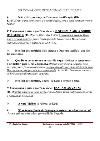 SERMONÁRIO DE MENSAGENS QUE EDIFICAM II
Pr. Geziel de Jesus. Bacharel em teologia pela FATEGO. ANO 2012
390
 Não existe presença de Deus sem Santificação (Hb.
12:14).Segui a paz com todos, e a santificação, sem a qual ninguém verá o
Senhor
4º Como trarei a mim a gloria de Deus - PUSERAM A ARCA SOBRE
OS OMBROS (15:15)E os filhos dos levitas trouxeram a arca de Deus
sobre os seus ombros, pelas varas que nela havia, como Moisés tinha
ordenado conforme a palavra do SENHOR.
 Isto fala de sacrifício: Não ofereça a Deus um sacrifício que não
lhe custe nada.
 Que Deus possa tocar em sua vida e que você possa apresentar
o de melhor para Deus 2 Sam 24.24Porém o rei disse a Araúna: Não,
mas por preço justo to comprarei, porque não oferecerei ao SENHOR meu
Deus holocaustos que não me custem nada. Assim Davi comprou a eira e
os bois por cinqüentasiclos de prata.
 Isto fala de sacrifício, o reino de Deus é tomado a força.
5º Como trarei a mim a gloria de Deus- USARAM AS VARAS
(15:15)pelas varas que nela havia, como Moisés tinha ordenado conforme
a palavra do SENHOR.
 A vara Tipifica a Palavra de Deus
 Só se tem a Gloria de Deus quem colocar as mãos nas varas!
A vara está em suas mãos que é a Bíblia Sagrada.
 