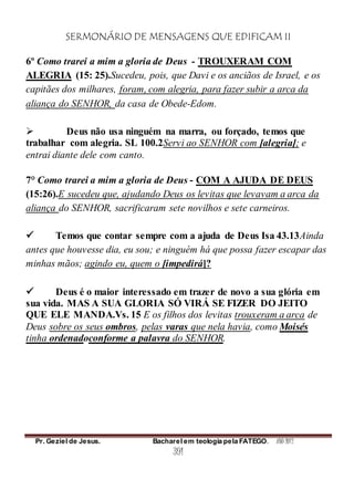 SERMONÁRIO DE MENSAGENS QUE EDIFICAM II
Pr. Geziel de Jesus. Bacharel em teologia pela FATEGO. ANO 2012
391
6º Como trarei a mim a gloria de Deus - TROUXERAM COM
ALEGRIA (15: 25).Sucedeu, pois, que Davi e os anciãos de Israel, e os
capitães dos milhares, foram, com alegria, para fazer subir a arca da
aliança do SENHOR, da casa de Obede-Edom.
 Deus não usa ninguém na marra, ou forçado, temos que
trabalhar com alegria. SL 100.2Servi ao SENHOR com [alegria]; e
entrai diante dele com canto.
7° Como trarei a mim a gloria de Deus - COM A AJUDA DE DEUS
(15:26).E sucedeu que, ajudando Deus os levitas que levavam a arca da
aliança do SENHOR, sacrificaram sete novilhos e sete carneiros.
 Temos que contar sempre com a ajuda de Deus Isa 43.13Ainda
antes que houvesse dia, eu sou; e ninguém há que possa fazer escapar das
minhas mãos; agindo eu, quem o [impedirá]?
 Deus é o maior interessado em trazer de novo a sua glória em
sua vida. MAS A SUA GLORIA SÓ VIRÁ SE FIZER DO JEITO
QUE ELE MANDA.Vs. 15 E os filhos dos levitas trouxeram a arca de
Deus sobre os seus ombros, pelas varas que nela havia, como Moisés
tinha ordenadoconforme a palavra do SENHOR.
 