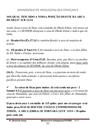 SERMONÁRIO DE MENSAGENS QUE EDIFICAM II
Pr. Geziel de Jesus. Bacharel em teologia pela FATEGO. ANO 2012
392
169) QUAL TEM SIDO A NOSSA POSIÇÃO DIANTE DA ARCA
DE DEUS? 1CR 13:14
Assim, ficou a arca de Deus com a família de Obede-Edom, três meses em
sua casa; e o SENHOR abençoou a casa de Obede-Edom e tudo o que ele
tinha.
a) - Bezaleel fez (Êx.37.1)Fez também Bezalel a arca de madeira de
acácia;
b) - Eli perdeu (I Sm.4.11) E foi tomada a arca de Deus: e os dois filhos
de Eli, Hofni e Finéias, morreram.
c) - Davi recuperou (I Cron.15.25. Sucedeu, pois, que Davi e os anciãos
de Israel, e os capitães dos milhares, foram, com alegria, para fazer subir
a arca da aliança do SENHOR, da casa de Obede-Edom.
(16.1). Trouxeram, pois, a arca de Deus, e a puseram no meio da tenda
que Davi lhe tinha armado; e ofereceram holocaustos e sacrifícios
pacíficos perante Deus.
 Às coisas de Deus para muitos Já está sendo um peso - 2
Samuel 6.3.E puseram a arca de Deus em um carro novo, e a levaram da
casa de Abinadabe, que está em Gibeá; e Uzá e Aió, filhos de Abinadabe,
guiavam o carro novo.
O peso desta arca é em média de 115 quilos para um só carregar será
muito peso,MAS SE HOUVER UNIÃO E COMPROMISSO DE
TODOS, A ARCA (OBRA) SE TORNARÁ LEVE 115/4 = 28 quilos
para cada um.
 