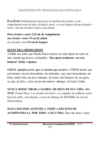 SERMONÁRIO DE MENSAGENS QUE EDIFICAM II
Pr. Geziel de Jesus. Bacharel em teologia pela FATEGO. ANO 2012
393
Êxo 25:10 Também farão uma arca de madeira de acácia; o seu
comprimento será de dois côvados e meio, e a sua largura de um côvado e
meio, e de um côvado e meio a sua altura.
Dois côvados e meio,1,23 mt de comprimento
um côvado e meio 74 cm de altura
um côvado e meio74 cm de largura
QUEM ERA OBEDE-EDOM
A bíblia nos relata que Obede-Edom morava em uma tapera na beira de
uma estrada que levava a Jerusalém. Mas quem realmente era este
homem? Então vejamos:
OBEDE significa servo, que é o mesmo que escravo, e EDOM denota que
este homem era um descendente dos Edomitas, que eram descendentes de
Esaú, sendo estes um povo inimigos de Israel, não bastasse ele era geteu,
ou seja, de Gate, a terra de um dos maiores inimigos de Israel, Golias.
NUNCA DEIXE TIRAR A GLORIA DE DEUS DE SUA VIDA. 1Cr
15:25 Foram Davi, e os anciãos de Israel, e os capitães de milhares, para
fazerem subir, com alegria, a arca da Aliança do SENHOR, da casa de
Obede-Edom.
MAS CASO ISSO ACONTEÇA TOME A DECISÃO DE
ACOMPANHA-LA POR TODA A SUA VIDA. Davi iria levar a Arca
 