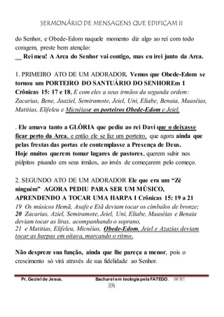 SERMONÁRIO DE MENSAGENS QUE EDIFICAM II
Pr. Geziel de Jesus. Bacharel em teologia pela FATEGO. ANO 2012
394
do Senhor, e Obede-Edom naquele momento diz algo ao rei com todo
coragem, preste bem atenção:
__ Rei meu! A Arca do Senhor vai contigo, mas eu irei junto da Arca.
1. PRIMEIRO ATO DE UM ADORADOR. Vemos que Obede-Edom se
tornou um PORTEIRO DO SANTUÁRIO DO SENHOREm I
Crônicas 15: 17 e 18, E com eles a seus irmãos da segunda ordem:
Zacarias, Bene, Jaaziel, Semiramote, Jeiel, Uni, Eliabe, Benaia, Maaséias,
Matitias, Elifeleu e Micnéiase os porteiros Obede-Edom e Jeiel.
. Ele amava tanto a GLÓRIA que pediu ao rei Davi que o deixasse
ficar perto da Arca, e então ele se faz um porteiro, que agora ainda que
pelas frestas das portas ele contemplasse a Presença de Deus.
Hoje muitos querem tomar lugares de pastores, querem subir nos
púlpitos pisando em seus irmãos, ao invés de começarem pelo começo.
2. SEGUNDO ATO DE UM ADORADOR Ele que era um “Zé
ninguém” AGORA PEDIU PARA SER UM MÚSICO,
APRENDENDO A TOCAR UMA HARPA I Crônicas 15: 19 a 21
19 Os músicos Hemã, Asafe e Etã deviam tocar os címbalos de bronze;
20 Zacarias, Aziel, Semiramote, Jeiel, Uni, Eliabe, Maaséias e Benaia
deviam tocar as liras, acompanhando o soprano,
21 e Matitias, Elifeleu, Micnéias, Obede-Edom, Jeiel e Azazias deviam
tocar as harpas em oitava, marcando o ritmo.
Não despreze sua função, ainda que lhe pareça a menor, pois o
crescimento só virá através de sua fidelidade ao Senhor.
 