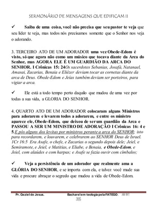 SERMONÁRIO DE MENSAGENS QUE EDIFICAM II
Pr. Geziel de Jesus. Bacharel em teologia pela FATEGO. ANO 2012
395
 Saiba de uma coisa, você não precisa que seupastor te veja que
seu líder te veja, mas todos nós precisamos somente que o Senhor nos veja
o adorando.
3. TERCEIRO ATO DE UM ADORADOR uma vez Obede-Edom é
visto, só que agora não como um músico que tocava diante da Arca do
Senhor, mas AGORA ELE É UM GUARDIÃO DA ARCA DO
SENHOR. I Crônicas 15: 24Os sacerdotes Sebanias, Josafá, Natanael,
Amasai, Zacarias, Benaia e Eliézer deviam tocar as cornetas diante da
arca de Deus. Obede-Edom e Jeías também deviam ser porteiros, para
vigiar a arca.
 Ele está a todo tempo perto daquilo que mudou de uma vez por
todas a sua vida, a GLORIA DO SENHOR.
4. QUARTO ATO DE UM ADORADOR colocaram alguns Ministros
para adorarem e levarem todos a adorarem, e entre os ministro
aparece ele, Obede-Edom, que deixou de serum guardião da Arca e
PASSOU A SER UM MINISTRO DE ADORAÇÃO I Crônicas 16: 4 e
5,E pós alguns dos levitas por ministros perante a arca do SENHOR; isto
para recordarem, e louvarem, e celebrarem ao SENHOR Deus de Israel.
1Cr 16:5 Era Asafe, o chefe, e Zacarias o segundo depois dele; Jeiel, e
Semiramote, e Jeiel, e Matitias, e Eliabe, e Benaia, e Obede-Edom, e
Jeiel, com alaúdes e com harpas; e Asafe se fazia ouvir com címbalos;
 Veja a persistência de um adorador que realmente ama a
GLÓRIA DO SENHOR, e se importa com ela, e talvez você mude sua
vida e procure abraçar o segredo que mudou a vida de Obede-Edom.
 