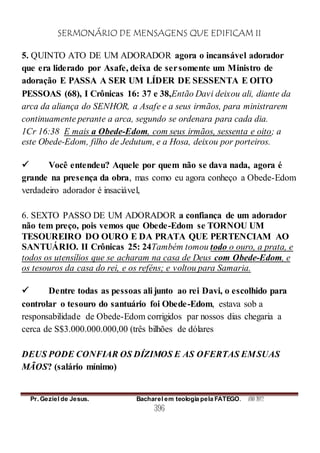 SERMONÁRIO DE MENSAGENS QUE EDIFICAM II
Pr. Geziel de Jesus. Bacharel em teologia pela FATEGO. ANO 2012
396
5. QUINTO ATO DE UM ADORADOR agora o incansável adorador
que era liderado por Asafe, deixa de sersomente um Ministro de
adoração E PASSA A SER UM LÍDER DE SESSENTA E OITO
PESSOAS (68), I Crônicas 16: 37 e 38,Então Davi deixou ali, diante da
arca da aliança do SENHOR, a Asafe e a seus irmãos, para ministrarem
continuamente perante a arca, segundo se ordenara para cada dia.
1Cr 16:38 E mais a Obede-Edom, com seus irmãos, sessenta e oito; a
este Obede-Edom, filho de Jedutum, e a Hosa, deixou por porteiros.
 Você entendeu? Aquele por quem não se dava nada, agora é
grande na presença da obra, mas como eu agora conheço a Obede-Edom
verdadeiro adorador é insaciável,
6. SEXTO PASSO DE UM ADORADOR a confiança de um adorador
não tem preço, pois vemos que Obede-Edom se TORNOU UM
TESOUREIRO DO OURO E DA PRATA QUE PERTENCIAM AO
SANTUÁRIO. II Crônicas 25: 24Também tomou todo o ouro, a prata, e
todos os utensílios que se acharam na casa de Deus com Obede-Edom, e
os tesouros da casa do rei, e os reféns; e voltou para Samaria.
 Dentre todas as pessoas ali junto ao rei Davi, o escolhido para
controlar o tesouro do santuário foi Obede-Edom, estava sob a
responsabilidade de Obede-Edom corrigidos par nossos dias chegaria a
cerca de S$3.000.000.000,00 (três bilhões de dólares
DEUS PODE CONFIAR OS DÍZIMOS E AS OFERTAS EMSUAS
MÃOS? (salário mínimo)
 