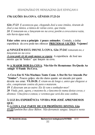 SERMONÁRIO DE MENSAGENS QUE EDIFICAM II
Pr. Geziel de Jesus. Bacharel em teologia pela FATEGO. ANO 2012
397
170) LIÇÕES DA COVA. GÊNESIS 37.23-24
Gên 37:23 E aconteceu que, chegando José a seus irmãos, tiraram de
José a sua túnica, a túnica de várias cores, que trazia.
24 E tomaram-no, e lançaram-no na cova; porém a cova estava vazia,
não havia água nela.
Falar sobre cova a princípio é pouco animador. Contudo, a árdua
experiência da cova pode nos oferecer PRECIOSAS LIÇÕES. Vejamos!
a) NINGUÉM ESTÁ IMUNE À COVA. Gên 37:24E tomaram-no, e
lançaram-no na cova
A cova pode vir de onde menos se espera. A experiência de José nos
mostra que há "irmãos" que lançam na cova.
b) A MAIOR DOR DA COVA. Não São Os Hematomas Da Queda Ao
Atingir O Fundo Da Cova.
A Cova Em Si Não Machuca Tanto Como A Dor De Ser Atacado Por
"Irmãos". Poucos golpes são tão duros quanto ser atacado por quem
deveria nos amar. VS.18-20. E viram-no de longe e, antes que chegasse a
eles, conspiraram contra ele para o matarem.
19 E disseram um ao outro: Eis lá vem o sonhador-mor!
20 Vinde, pois, agora, e matemo-lo, e lancemo-lo numa destas covas, e
diremos: Uma fera o comeu; e veremos que será dos seus sonhos.
À LUZ DA EXPERIÊNCIA VIVIDA POR JOSÉ APRENDEMOS
QUE:
1) A COVA FAZ PARTE DE UM PROPÓSITO DIVINO. Gên
37:22Também lhes disse Rúben: Não derrameis sangue; lançai-o nesta
 