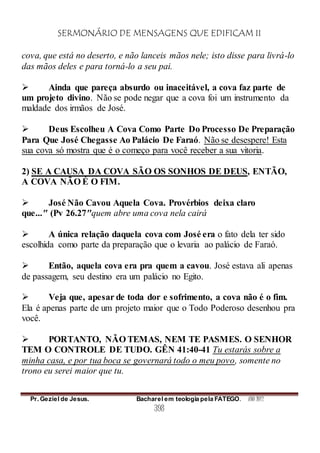 SERMONÁRIO DE MENSAGENS QUE EDIFICAM II
Pr. Geziel de Jesus. Bacharel em teologia pela FATEGO. ANO 2012
398
cova, que está no deserto, e não lanceis mãos nele; isto disse para livrá-lo
das mãos deles e para torná-lo a seu pai.
 Ainda que pareça absurdo ou inaceitável, a cova faz parte de
um projeto divino. Não se pode negar que a cova foi um instrumento da
maldade dos irmãos de José.
 Deus Escolheu A Cova Como Parte Do Processo De Preparação
Para Que José Chegasse Ao Palácio De Faraó. Não se desespere! Esta
sua cova só mostra que é o começo para você receber a sua vitoria.
2) SE A CAUSA DA COVA SÃO OS SONHOS DE DEUS, ENTÃO,
A COVA NÃO É O FIM.
 José Não Cavou Aquela Cova. Provérbios deixa claro
que..." (Pv 26.27"quem abre uma cova nela cairá
 A única relação daquela cova com José era o fato dela ter sido
escolhida como parte da preparação que o levaria ao palácio de Faraó.
 Então, aquela cova era pra quem a cavou. José estava ali apenas
de passagem, seu destino era um palácio no Egito.
 Veja que, apesar de toda dor e sofrimento, a cova não é o fim.
Ela é apenas parte de um projeto maior que o Todo Poderoso desenhou pra
você.
 PORTANTO, NÃO TEMAS, NEM TE PASMES. O SENHOR
TEM O CONTROLE DE TUDO. GÊN 41:40-41 Tu estarás sobre a
minha casa, e por tua boca se governará todo o meu povo, somente no
trono eu serei maior que tu.
 