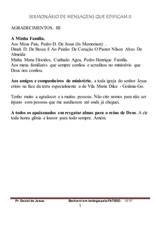 SERMONÁRIO DE MENSAGENS QUE EDIFICAM II
Pr. Geziel de Jesus. Bacharel em teologia pela FATEGO. ANO 2012
4
AGRADECIMENTOS. III
A Minha Família.
Aos Meus Pais, Pedro D. De Jesus (In Memoriam) .
Dinah D. De Bessa E Ao Paizão De Coração O Pastor Nilson Alves De
Almeida
Minha Mana Eloeides, Cunhado Ageu, Pedro Henrique Família.
Aos meus familiares que sempre confiou e acreditou no ministério que
Deus nos confiou.
Aos amigos e companheiros de ministério, a toda igreja do senhor Jesus
cristo na face da terra especialmente a de Vila Maria Dilce - Goiânia-Go.
Tenho muito a agradecer e a muitas pessoas. Não cito nomes para não ser
injusto com pessoas que me auxiliaram até onde já cheguei.
A todos os apaixonados em resgatar almas para o reino de Deus. A ele
toda honra glória e louvor para todo sempre. Amém.
 