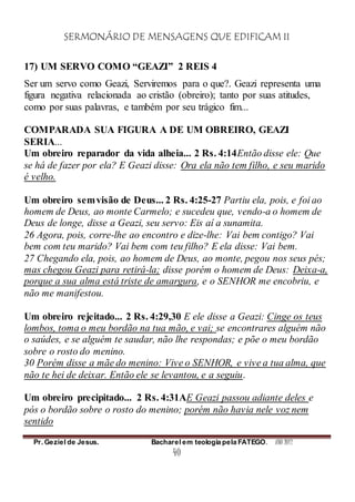 SERMONÁRIO DE MENSAGENS QUE EDIFICAM II
Pr. Geziel de Jesus. Bacharel em teologia pela FATEGO. ANO 2012
40
17) UM SERVO COMO “GEAZI” 2 REIS 4
Ser um servo como Geazi, Serviremos para o que?. Geazi representa uma
figura negativa relacionada ao cristão (obreiro); tanto por suas atitudes,
como por suas palavras, e também por seu trágico fim...
COMPARADA SUA FIGURA A DE UM OBREIRO, GEAZI
SERIA...
Um obreiro reparador da vida alheia... 2 Rs. 4:14Então disse ele: Que
se há de fazer por ela? E Geazi disse: Ora ela não tem filho, e seu marido
é velho.
Um obreiro semvisão de Deus... 2 Rs. 4:25-27 Partiu ela, pois, e foi ao
homem de Deus, ao monte Carmelo; e sucedeu que, vendo-a o homem de
Deus de longe, disse a Geazi, seu servo: Eis aí a sunamita.
26 Agora, pois, corre-lhe ao encontro e dize-lhe: Vai bem contigo? Vai
bem com teu marido? Vai bem com teu filho? E ela disse: Vai bem.
27 Chegando ela, pois, ao homem de Deus, ao monte, pegou nos seus pés;
mas chegou Geazi para retirá-la; disse porém o homem de Deus: Deixa-a,
porque a sua alma está triste de amargura, e o SENHOR me encobriu, e
não me manifestou.
Um obreiro rejeitado... 2 Rs. 4:29,30 E ele disse a Geazi: Cinge os teus
lombos, toma o meu bordão na tua mão, e vai; se encontrares alguém não
o saúdes, e se alguém te saudar, não lhe respondas; e põe o meu bordão
sobre o rosto do menino.
30 Porém disse a mãe do menino: Vive o SENHOR, e vive a tua alma, que
não te hei de deixar. Então ele se levantou, e a seguiu.
Um obreiro precipitado... 2 Rs. 4:31AE Geazi passou adiante deles e
pós o bordão sobre o rosto do menino; porém não havia nele voz nem
sentido
 