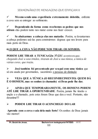 SERMONÁRIO DE MENSAGENS QUE EDIFICAM II
Pr. Geziel de Jesus. Bacharel em teologia pela FATEGO. ANO 2012
400
 Mesmo sendo uma experiência extremamente dolorida, enfrente
a cova sem se entregar ao sofrimento.
 Dependendo da forma como recebemos as pedras que nos
atiram elas podem tanto nos matar como nos fazer crescer.
 Se abaixarmos a cabeça elas nos matarão. Porém, se levantarmos
a cabeça podemos usá-las para construirmos degraus que nos levem para
mais perto de Deus.
6) O QUE A COVA NÃO PODE NOS TIRAR: OS SONHOS.
PODEM LHE TIRAR A TUNICA:Gên 37:23E aconteceu que,
chegando José a seus irmãos, tiraram de José a sua túnica, a túnica de
várias cores, que trazia.
 José também foi presenteado por seupai com uma túnica que
só era usada por governantes, sacerdotes e pessoas de distinção
 VEJA QUE A TÚNICA (O RECONHECIMENTO) QUEM DÁ
É O HOMEM, mas os sonhos (o chamado) só Deus pode lhe dar.
 AINDA QUE TEMPORARIAMENTE, OS HOMENS PODEM
ATÉ LHE TIRAR A OPORTUNIDADE. Porém, jamais lhe tirarão a
unção e o chamado, pois estes foram Deus que deu a você. Portanto, não
desanime!!!
 PODEM LHE TIRAR O ACONCHEGO DO LAR
Aprenda com a cova e saia dela mais forte! Os sonhos de Deus jamais
vão morrer!
 