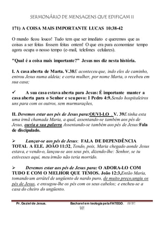 SERMONÁRIO DE MENSAGENS QUE EDIFICAM II
Pr. Geziel de Jesus. Bacharel em teologia pela FATEGO. ANO 2012
401
171) A COISA MAIS IMPORTANTE LUCAS 10:38-42
O mundo ficou louco! Tudo tem que ser imediato e queremos que as
coisas a ser feitas fossem feitas ontem! O que era para economizar tempo
agora ocupa o nosso tempo (e-mail, telefones celulares).
"Qual é a coisa mais importante?” Jesus nos diz nesta história.
I. A casa aberta de Marta. V.38E aconteceu que, indo eles de caminho,
entrou Jesus numa aldeia; e certa mulher, por nome Marta, o recebeu em
sua casa;
 A sua casa estava aberta para Jesus: É importante manter a
casa aberta para o Senhor e seupovo: I Pedro 4:9.Sendo hospitaleiros
uns para com os outros, sem murmurações,
II. Devemos estar aos pés de Jesus para:OUVI-LO . V. 39E tinha esta
uma irmã chamada Maria, a qual, assentando-se também aos pés de
Jesus, ouvia a sua palavra Assentando-se também aos pés de Jesus:Fala
de discipulado.
 Lançar-se aos pés de Jesus: FALA DE DEPENDÊNCIA
TOTAL A ELE. JOÃO 11:32, Tendo, pois, Maria chegado aonde Jesus
estava, e vendo-o, lançou-se aos seus pés, dizendo-lhe: Senhor, se tu
estivesses aqui, meu irmão não teria morrido.
 Devemos estar aos pés de Jesus para: O ADORA-LO COM
TUDO E COM O MELHOR QUE TEMOS. João 12:3,Então Maria,
tomando um arrátel de ungüento de nardo puro, de muito preço,ungiu os
pés de Jesus, e enxugou-lhe os pés com os seus cabelos; e encheu-se a
casa do cheiro do ungüento.
 