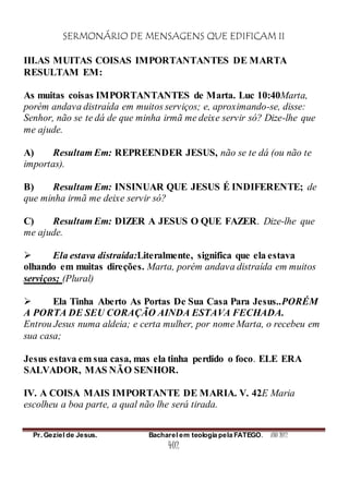 SERMONÁRIO DE MENSAGENS QUE EDIFICAM II
Pr. Geziel de Jesus. Bacharel em teologia pela FATEGO. ANO 2012
402
III.AS MUITAS COISAS IMPORTANTANTES DE MARTA
RESULTAM EM:
As muitas coisas IMPORTANTANTES de Marta. Luc 10:40Marta,
porém andava distraída em muitos serviços; e, aproximando-se, disse:
Senhor, não se te dá de que minha irmã me deixe servir só? Dize-lhe que
me ajude.
A) Resultam Em: REPREENDER JESUS, não se te dá (ou não te
importas).
B) Resultam Em: INSINUAR QUE JESUS É INDIFERENTE; de
que minha irmã me deixe servir só?
C) Resultam Em: DIZER A JESUS O QUE FAZER. Dize-lhe que
me ajude.
 Ela estava distraída:Literalmente, significa que ela estava
olhando em muitas direções. Marta, porém andava distraída em muitos
serviços; (Plural)
 Ela Tinha Aberto As Portas De Sua Casa Para Jesus..PORÉM
A PORTA DE SEU CORAÇÃO AINDA ESTAVA FECHADA.
Entrou Jesus numa aldeia; e certa mulher, por nome Marta, o recebeu em
sua casa;
Jesus estava em sua casa, mas ela tinha perdido o foco. ELE ERA
SALVADOR, MAS NÃO SENHOR.
IV. A COISA MAIS IMPORTANTE DE MARIA. V. 42E Maria
escolheu a boa parte, a qual não lhe será tirada.
 