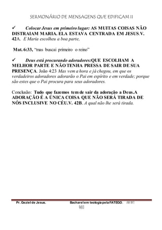 SERMONÁRIO DE MENSAGENS QUE EDIFICAM II
Pr. Geziel de Jesus. Bacharel em teologia pela FATEGO. ANO 2012
403
 Colocar Jesus em primeiro lugar: AS MUITAS COISAS NÃO
DISTRAIAM MARIA. ELA ESTAVA CENTRADA EM JESUS.V.
42A. E Maria escolheu a boa parte,
Mat. 6:33, “mas buscai primeiro o reino”
 Deus está procurando adoradores:QUE ESCOLHAM A
MELHOR PARTE E NÃO TENHA PRESSA DE SAIR DE SUA
PRESENÇA. João 4:23 Mas vem a hora e já chegou, em que os
verdadeiros adoradores adorarão o Pai em espírito e em verdade; porque
são estes que o Pai procura para seus adoradores.
Conclusão: Tudo que fazemos tem de sair da adoração a Deus.A
ADORAÇÃO É A ÚNICA COISA QUE NÃO SERÁ TIRADA DE
NÓS INCLUSIVE NO CÉU.V. 42B. A qual não lhe será tirada.
 