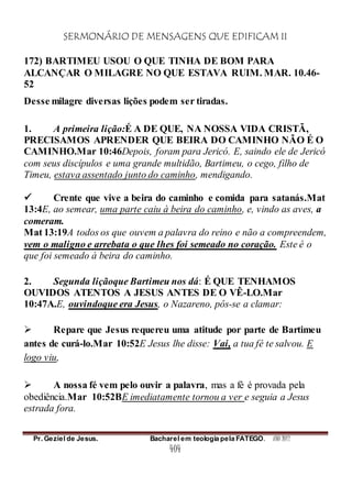 SERMONÁRIO DE MENSAGENS QUE EDIFICAM II
Pr. Geziel de Jesus. Bacharel em teologia pela FATEGO. ANO 2012
404
172) BARTIMEU USOU O QUE TINHA DE BOM PARA
ALCANÇAR O MILAGRE NO QUE ESTAVA RUIM. MAR. 10.46-
52
Desse milagre diversas lições podem ser tiradas.
1. A primeira lição:É A DE QUE, NA NOSSA VIDA CRISTÃ,
PRECISAMOS APRENDER QUE BEIRA DO CAMINHO NÃO É O
CAMINHO.Mar 10:46Depois, foram para Jericó. E, saindo ele de Jericó
com seus discípulos e uma grande multidão, Bartimeu, o cego, filho de
Timeu, estava assentado junto do caminho, mendigando.
 Crente que vive a beira do caminho e comida para satanás.Mat
13:4E, ao semear, uma parte caiu à beira do caminho, e, vindo as aves, a
comeram.
Mat 13:19A todos os que ouvem a palavra do reino e não a compreendem,
vem o maligno e arrebata o que lhes foi semeado no coração. Este é o
que foi semeado à beira do caminho.
2. Segunda liçãoque Bartimeu nos dá: É QUE TENHAMOS
OUVIDOS ATENTOS A JESUS ANTES DE O VÊ-LO.Mar
10:47A.E, ouvindoque era Jesus, o Nazareno, pôs-se a clamar:
 Repare que Jesus requereu uma atitude por parte de Bartimeu
antes de curá-lo.Mar 10:52E Jesus lhe disse: Vai, a tua fé te salvou. E
logo viu,
 A nossa fé vem pelo ouvir a palavra, mas a fé é provada pela
obediência.Mar 10:52BE imediatamente tornou a ver e seguia a Jesus
estrada fora.
 