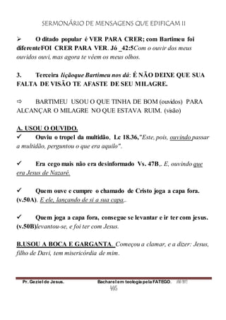 SERMONÁRIO DE MENSAGENS QUE EDIFICAM II
Pr. Geziel de Jesus. Bacharel em teologia pela FATEGO. ANO 2012
405
 O ditado popular é VER PARA CRER; com Bartimeu foi
diferenteFOI CRER PARA VER. Jó _42:5Com o ouvir dos meus
ouvidos ouvi, mas agora te vêem os meus olhos.
3. Terceira liçãoque Bartimeu nos dá: É NÃO DEIXE QUE SUA
FALTA DE VISÃO TE AFASTE DE SEU MILAGRE.
 BARTIMEU USOU O QUE TINHA DE BOM (ouvidos) PARA
ALCANÇAR O MILAGRE NO QUE ESTAVA RUIM. (visão)
A. USOU O OUVIDO.
 Ouviu o tropel da multidão, Lc 18.36,"Este, pois, ouvindo passar
a multidão, perguntou o que era aquilo".
 Era cego mais não era desinformado Vs. 47B,. E, ouvindo que
era Jesus de Nazaré.
 Quem ouve e cumpre o chamado de Cristo joga a capa fora.
(v.50A). E ele, lançando de si a sua capa,.
 Quem joga a capa fora, consegue se levantar e ir ter com jesus.
(v.50B)levantou-se, e foi ter com Jesus.
B.USOU A BOCA E GARGANTA. Começou a clamar, e a dizer: Jesus,
filho de Davi, tem misericórdia de mim.
 