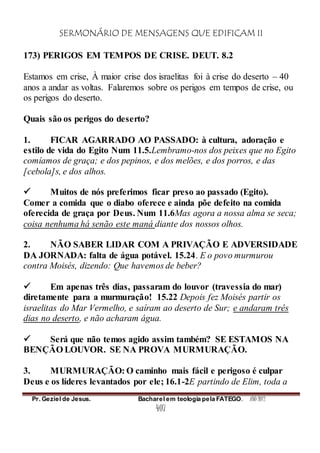 SERMONÁRIO DE MENSAGENS QUE EDIFICAM II
Pr. Geziel de Jesus. Bacharel em teologia pela FATEGO. ANO 2012
407
173) PERIGOS EM TEMPOS DE CRISE. DEUT. 8.2
Estamos em crise, À maior crise dos israelitas foi à crise do deserto – 40
anos a andar as voltas. Falaremos sobre os perigos em tempos de crise, ou
os perigos do deserto.
Quais são os perigos do deserto?
1. FICAR AGARRADO AO PASSADO: à cultura, adoração e
estilo de vida do Egito Num 11.5.Lembramo-nos dos peixes que no Egito
comíamos de graça; e dos pepinos, e dos melões, e dos porros, e das
[cebola]s, e dos alhos.
 Muitos de nós preferimos ficar preso ao passado (Egito).
Comer a comida que o diabo oferece e ainda põe defeito na comida
oferecida de graça por Deus. Num 11.6Mas agora a nossa alma se seca;
coisa nenhuma há senão este maná diante dos nossos olhos.
2. NÃO SABER LIDAR COM A PRIVAÇÃO E ADVERSIDADE
DA JORNADA: falta de água potável. 15.24. E o povo murmurou
contra Moisés, dizendo: Que havemos de beber?
 Em apenas três dias, passaram do louvor (travessia do mar)
diretamente para a murmuração! 15.22 Depois fez Moisés partir os
israelitas do Mar Vermelho, e saíram ao deserto de Sur; e andaram três
dias no deserto, e não acharam água.
 Será que não temos agido assim também? SE ESTAMOS NA
BENÇÃO LOUVOR. SE NA PROVA MURMURAÇÃO.
3. MURMURAÇÃO: O caminho mais fácil e perigoso é culpar
Deus e os líderes levantados por ele; 16.1-2E partindo de Elim, toda a
 