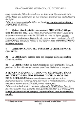 SERMONÁRIO DE MENSAGENS QUE EDIFICAM II
Pr. Geziel de Jesus. Bacharel em teologia pela FATEGO. ANO 2012
408
congregação dos filhos de Israel veio ao deserto de Sim, que está entre
Elim e Sinai, aos quinze dias do mês segundo, depois de sua saída da terra
do Egito.
2 E toda a congregação dos filhos de Israel murmurou contra Moisés e
contra Arão no deserto.
 Quinze dias depois fizeram o mesmo MURMURAÇÃO: por
falta de alimento 16: 3. E os filhos de Israel disseram-lhes: Quem dera
tivéssemos morrido por mão do SENHOR na terra do Egito, quando
estávamos sentados junto às panelas de carne, quando comíamos pão até
fartar! Porque nos tendes trazido a este deserto, para matardes de fome a
toda esta multidão.
4. APRENDA COM O SEU DESERTO: A CRISE NUNCA É
GRATUITA:
A) A CRISE serve sempre para nos preparar para algo melhor
(Terra Prometida);
B) A CRISE Traduz-Se Em Crescimento E Maturidade; ISRAEL
precisou de ficar 40 anos no deserto, para Deus disciplinar o seu povo.
A PERGUNTA É QUANTO TEMPO VAI SER PRECISO FICAR
NO DESERTO PARA NÓS SER-MOS DISCIPLINADOS POR
DEUS. DEUT. 8.1-2Todos os mandamentos que hoje vos ordeno
guardareis para os cumprir; para que vivais, e vos multipliqueis, e entreis,
e possuais a terra que o SENHOR jurou a vossos pais.
2 E te lembrarás de todo o caminho, pelo qual o SENHOR teu Deus te
guiou no deserto estes quarenta anos, para te humilhar, e te provar, para
saber o que estava no teu coração, se guardarias os seus mandamentos,
ou não.
 