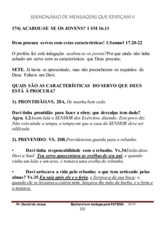 SERMONÁRIO DE MENSAGENS QUE EDIFICAM II
Pr. Geziel de Jesus. Bacharel em teologia pela FATEGO. ANO 2012
409
174) ACABOU-SE SE OS JOVENS? 1 SM 16.11
Deus procura servos com estas características! 1.Samuel 17.20-22
O profeta fez está indagação acabou-se os jovens?Por que ainda não tinha
achado um servo com as características que Deus procura;
SETE. Já havia se apresentado, mas não preencheram os requisitos de
Deus. Faltava um Davi.
QUAIS SÃO AS CARACTERÍSTICAS DO SERVO QUE DEUS
ESTÁ À PROCURA?
1). PRONTIDÃO.VS. 20A. De manha bem cedo.
Davi tinha prontidão para fazer a obra; que desculpa tens dado?
Ageu. 1.2Assim fala o SENHOR dos Exércitos, dizendo: Este povo diz:
Não veio ainda o tempo, o tempo em que a casa do SENHOR deve ser
edificada.
2). PREVENIDO. VS. 20B.Providenciou guarda para o rebanho.
• Davi tinha responsabilidade com o rebanho. Vs.34Então disse
Davi a Saul: Teu servo apascentava as ovelhas de seu pai; e quando
vinha um leão e um urso, e tomava uma ovelha do rebanho,
• Davi arriscava a vida pelo rebanho; o que tens arriscado pelas
almas? Vs.35.Eu saia após ele e o feria, e livrava-a da sua boca; e,
quando ele se levantava contra mim, lançava-lhe mão da barba, e o feria e
o matava.
 