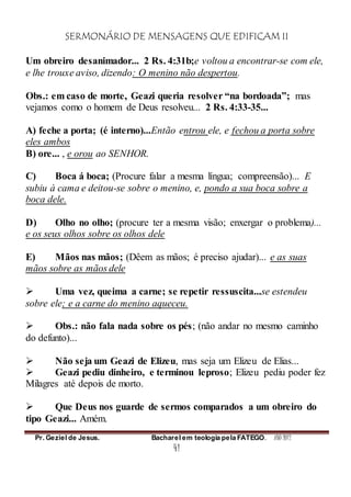 SERMONÁRIO DE MENSAGENS QUE EDIFICAM II
Pr. Geziel de Jesus. Bacharel em teologia pela FATEGO. ANO 2012
41
Um obreiro desanimador... 2 Rs. 4:31b;e voltou a encontrar-se com ele,
e lhe trouxe aviso, dizendo: O menino não despertou.
Obs.: em caso de morte, Geazi queria resolver “na bordoada”; mas
vejamos como o homem de Deus resolveu... 2 Rs. 4:33-35...
A) feche a porta; (é interno)...Então entrou ele, e fechou a porta sobre
eles ambos
B) ore... , e orou ao SENHOR.
C) Boca á boca; (Procure falar a mesma língua; compreensão)... E
subiu à cama e deitou-se sobre o menino, e, pondo a sua boca sobre a
boca dele.
D) Olho no olho; (procure ter a mesma visão; enxergar o problema)...
e os seus olhos sobre os olhos dele
E) Mãos nas mãos; (Dêem as mãos; é preciso ajudar)... e as suas
mãos sobre as mãos dele
 Uma vez, queima a carne; se repetir ressuscita...se estendeu
sobre ele; e a carne do menino aqueceu.
 Obs.: não fala nada sobre os pés; (não andar no mesmo caminho
do defunto)...
 Não seja um Geazi de Elizeu, mas seja um Elizeu de Elias...
 Geazi pediu dinheiro, e terminou leproso; Elizeu pediu poder fez
Milagres até depois de morto.
 Que Deus nos guarde de sermos comparados a um obreiro do
tipo Geazi... Amém.
 