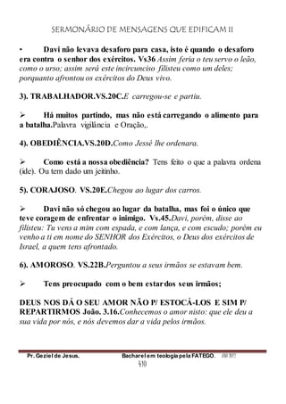 SERMONÁRIO DE MENSAGENS QUE EDIFICAM II
Pr. Geziel de Jesus. Bacharel em teologia pela FATEGO. ANO 2012
410
• Davi não levava desaforo para casa, isto é quando o desaforo
era contra o senhor dos exércitos. Vs36 Assim feria o teu servo o leão,
como o urso; assim será este incircunciso filisteu como um deles;
porquanto afrontou os exércitos do Deus vivo.
3). TRABALHADOR.VS.20C.E carregou-se e partiu.
 Há muitos partindo, mas não está carregando o alimento para
a batalha.Palavra vigilância e Oração,.
4). OBEDIÊNCIA.VS.20D.Como Jessé lhe ordenara.
 Como está a nossa obediência? Tens feito o que a palavra ordena
(ide). Ou tem dado um jeitinho.
5). CORAJOSO. VS.20E.Chegou ao lugar dos carros.
 Davi não só chegou ao lugar da batalha, mas foi o único que
teve coragem de enfrentar o inimigo. Vs.45.Davi, porém, disse ao
filisteu: Tu vens a mim com espada, e com lança, e com escudo; porém eu
venho a ti em nome do SENHOR dos Exércitos, o Deus dos exércitos de
Israel, a quem tens afrontado.
6). AMOROSO. VS.22B.Perguntou a seus irmãos se estavam bem.
 Tens preocupado com o bem estardos seus irmãos;
DEUS NOS DÁ O SEU AMOR NÃO P/ ESTOCÁ-LOS E SIM P/
REPARTIRMOS João. 3.16.Conhecemos o amor nisto: que ele deu a
sua vida por nós, e nós devemos dar a vida pelos irmãos.
 