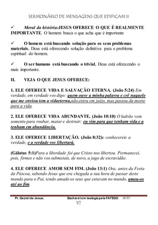 SERMONÁRIO DE MENSAGENS QUE EDIFICAM II
Pr. Geziel de Jesus. Bacharel em teologia pela FATEGO. ANO 2012
412
 Moral da história:JESUS OFERECE O QUE É REALMENTE
IMPORTANTE. O homem busca o que acha que é importante
 O homem está buscando solução para os seus problemas
materiais, Deus está oferecendo solução definitiva para o problema
espiritual do homem.
 O ser humano está buscando o trivial, Deus está oferecendo o
mais importante.
II. VEJA O QUE JESUS OFERECE:
1. ELE OFERECE VIDA E SALVAÇÃO ETERNA. (João 5:24) Em
verdade, em verdade vos digo: quem ouve a minha palavra e crê naquele
que me enviou tem a vidaeterna,não entra em juízo, mas passou da morte
para a vida.
2. ELE OFERECE VIDA ABUNDANTE. (João 10:10) O ladrão vem
somente para roubar, matar e destruir; eu vim para que tenham vida e a
tenham em abundância.
3. ELE OFERECE LIBERTAÇÃO. (João 8:32)e conhecereis a
verdade, e a verdade vos libertará.
(Gálatas 5:1)Para a liberdade foi que Cristo nos libertou. Permanecei,
pois, firmes e não vos submetais, de novo, a jugo de escravidão.
4. ELE OFERECE AMOR SEM FIM. (João 13:1) Ora, antes da Festa
da Páscoa, sabendo Jesus que era chegada a sua hora de passar deste
mundo para o Pai, tendo amado os seus que estavam no mundo, amou-os
até ao fim.
 