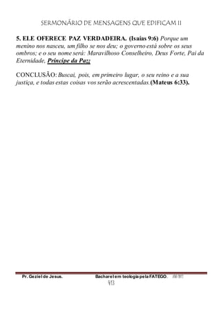 SERMONÁRIO DE MENSAGENS QUE EDIFICAM II
Pr. Geziel de Jesus. Bacharel em teologia pela FATEGO. ANO 2012
413
5. ELE OFERECE PAZ VERDADEIRA. (Isaías 9:6) Porque um
menino nos nasceu, um filho se nos deu; o governo está sobre os seus
ombros; e o seu nome será: Maravilhoso Conselheiro, Deus Forte, Pai da
Eternidade, Príncipe da Paz;
CONCLUSÃO: Buscai, pois, em primeiro lugar, o seu reino e a sua
justiça, e todas estas coisas vos serão acrescentadas.(Mateus 6:33).
 