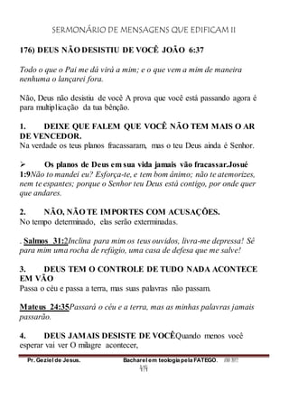 SERMONÁRIO DE MENSAGENS QUE EDIFICAM II
Pr. Geziel de Jesus. Bacharel em teologia pela FATEGO. ANO 2012
414
176) DEUS NÃO DESISTIU DE VOCÊ JOÃO 6:37
Todo o que o Pai me dá virá a mim; e o que vem a mim de maneira
nenhuma o lançarei fora.
Não, Deus não desistiu de você A prova que você está passando agora é
para multiplicação da tua bênção.
1. DEIXE QUE FALEM QUE VOCÊ NÃO TEM MAIS O AR
DE VENCEDOR.
Na verdade os teus planos fracassaram, mas o teu Deus ainda é Senhor.
 Os planos de Deus em sua vida jamais vão fracassar.Josué
1:9Não to mandei eu? Esforça-te, e tem bom ânimo; não te atemorizes,
nem te espantes; porque o Senhor teu Deus está contigo, por onde quer
que andares.
2. NÃO, NÃO TE IMPORTES COM ACUSAÇÕES.
No tempo determinado, elas serão exterminadas.
. Salmos 31:2Inclina para mim os teus ouvidos, livra-me depressa! Sê
para mim uma rocha de refúgio, uma casa de defesa que me salve!
3. DEUS TEM O CONTROLE DE TUDO NADA ACONTECE
EM VÃO
Passa o céu e passa a terra, mas suas palavras não passam.
Mateus 24:35Passará o céu e a terra, mas as minhas palavras jamais
passarão.
4. DEUS JAMAIS DESISTE DE VOCÊQuando menos você
esperar vai ver O milagre acontecer,
 