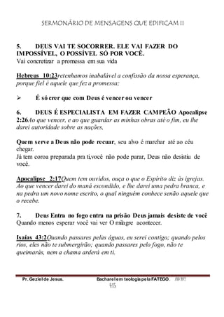 SERMONÁRIO DE MENSAGENS QUE EDIFICAM II
Pr. Geziel de Jesus. Bacharel em teologia pela FATEGO. ANO 2012
415
5. DEUS VAI TE SOCORRER. ELE VAI FAZER DO
IMPOSSÍVEL, O POSSÍVEL SÓ POR VOCÊ.
Vai concretizar a promessa em sua vida
Hebreus 10:23retenhamos inabalável a confissão da nossa esperança,
porque fiel é aquele que fez a promessa;
 É só crer que com Deus é vencer ou vencer
6. DEUS É ESPECIALISTA EM FAZER CAMPEÃO Apocalipse
2:26Ao que vencer, e ao que guardar as minhas obras até o fim, eu lhe
darei autoridade sobre as nações,
Quem serve a Deus não pode recuar, seu alvo é marchar até ao céu
chegar.
Já tem coroa preparada pra ti,você não pode parar, Deus não desistiu de
você.
Apocalipse 2:17Quem tem ouvidos, ouça o que o Espírito diz às igrejas.
Ao que vencer darei do maná escondido, e lhe darei uma pedra branca, e
na pedra um novo nome escrito, o qual ninguém conhece senão aquele que
o recebe.
7. Deus Entra no fogo entra na prisão Deus jamais desiste de você
Quando menos esperar você vai ver O milagre acontecer.
Isaías 43:2Quando passares pelas águas, eu serei contigo; quando pelos
rios, eles não te submergirão; quando passares pelo fogo, não te
queimarás, nem a chama arderá em ti.
 
