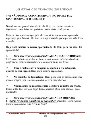 SERMONÁRIO DE MENSAGENS QUE EDIFICAM II
Pr. Geziel de Jesus. Bacharel em teologia pela FATEGO. ANO 2012
416
177) NÃO PERCA A OPORTUNIDADE NO DIA DA TUA
OPORTUNIDADE! II REIS 5:1-14
Naamã era um general do exército da Síria, um homem valente e
importante, mas, tinha um problema muito sério, era leproso.
Uma menina que era empregada de Naamã foi quem abriu a porta da
esperança para Naamã. Ele teve uma oportunidade para que sua vida fosse
mudada.
Hoje você também tem uma oportunidade de Deus para tua vida. Irá
aproveitá-la?
1. Para aproveitar a oportunidade: ABRA TEUS OUVIDOS.2Rs
5:3E disse esta à sua senhora: Antes o meu senhor estivesse diante do
profeta que está em Samaria; ele o restauraria da sua lepra.
 Uma israelita cativa foi quem despertou a fé em Naamã,
através de sua esposa. Deus usou alguém improvável.
 No caminho do teu milagre, Deus pode usar as pessoas que você
menos imagina por isso teus ouvidos devem estar abertos.
 Naamã abriu seus ouvidos para escutar o conselho da criada.
Como estão teus ouvidos hoje? Estão abertos? Deus está falando, estás
escutando?
2. Para aproveitar a oportunidade: ABRA TUA BOCA2Rs
5:4Então foi Naamã e notificou ao seu senhor, dizendo: Assim e assim
falou a menina que é da terra de Israel.
 