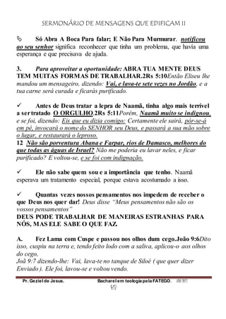 SERMONÁRIO DE MENSAGENS QUE EDIFICAM II
Pr. Geziel de Jesus. Bacharel em teologia pela FATEGO. ANO 2012
417
 Só Abra A Boca Para falar; E Não Para Murmurar. notificou
ao seu senhor significa reconhecer que tinha um problema, que havía uma
esperança e que precisava de ajuda.
3. Para aproveitar a oportunidade: ABRA TUA MENTE DEUS
TEM MUITAS FORMAS DE TRABALHAR.2Rs 5:10Então Eliseu lhe
mandou um mensageiro, dizendo: Vai, e lava-te sete vezes no Jordão, e a
tua carne será curada e ficarás purificado.
 Antes de Deus tratar a lepra de Naamã, tinha algo mais terrível
a sertratado O ORGULHO.2Rs 5:11Porém, Naamã muito se indignou,
e se foi, dizendo: Eis que eu dizia comigo: Certamente ele sairá, pór-se-á
em pé, invocará o nome do SENHOR seu Deus, e passará a sua mão sobre
o lugar, e restaurará o leproso.
12 Não são porventura Abana e Farpar, rios de Damasco, melhores do
que todas as águas de Israel? Não me poderia eu lavar neles, e ficar
purificado? E voltou-se, e se foi com indignação.
 Ele não sabe quem sou e a importância que tenho. Naamã
esperava um tratamento especial, porque estava acostumado a isso.
 Quantas vezes nossos pensamentos nos impedem de receber o
que Deus nos quer dar! Deus disse “Meus pensamentos não são os
vossos pensamentos”
DEUS PODE TRABALHAR DE MANEIRAS ESTRANHAS PARA
NÓS, MAS ELE SABE O QUE FAZ.
A. Fez Lama com Cuspe e passou nos olhos dum cego.João 9:6Dito
isso, cuspiu na terra e, tendo feito lodo com a saliva, aplicou-o aos olhos
do cego,
Joã 9:7 dizendo-lhe: Vai, lava-te no tanque de Siloé ( que quer dizer
Enviado ). Ele foi, lavou-se e voltou vendo.
 