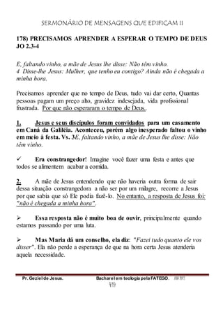 SERMONÁRIO DE MENSAGENS QUE EDIFICAM II
Pr. Geziel de Jesus. Bacharel em teologia pela FATEGO. ANO 2012
419
178) PRECISAMOS APRENDER A ESPERAR O TEMPO DE DEUS
JO 2.3-4
E, faltando vinho, a mãe de Jesus lhe disse: Não têm vinho.
4 Disse-lhe Jesus: Mulher, que tenho eu contigo? Ainda não é chegada a
minha hora.
Precisamos aprender que no tempo de Deus, tudo vai dar certo, Quantas
pessoas pagam um preço alto, gravidez indesejada, vida profissional
frustrada. Por que não esperaram o tempo de Deus..
1. Jesus e seus discípulos foram convidados para um casamento
em Caná da Galiléia. Aconteceu, porém algo inesperado faltou o vinho
em meio à festa. Vs. 3E, faltando vinho, a mãe de Jesus lhe disse: Não
têm vinho.
 Era constrangedor! Imagine você fazer uma festa e antes que
todos se alimentem acabar a comida.
2. A mãe de Jesus entendendo que não haveria outra forma de sair
dessa situação constrangedora a não ser por um milagre, recorre a Jesus
por que sabia que só Ele podia fazê-lo. No entanto, a resposta de Jesus foi:
"não é chegada a minha hora".
 Essa resposta não é muito boa de ouvir, principalmente quando
estamos passando por uma luta.
 Mas Maria dá um conselho, ela diz: "Fazei tudo quanto ele vos
disser". Ela não perde a esperança de que na hora certa Jesus atenderia
aquela necessidade.
 