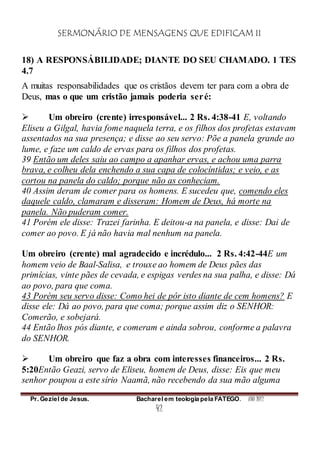 SERMONÁRIO DE MENSAGENS QUE EDIFICAM II
Pr. Geziel de Jesus. Bacharel em teologia pela FATEGO. ANO 2012
42
18) A RESPONSÁBILIDADE; DIANTE DO SEU CHAMADO. 1 TES
4.7
A muitas responsabilidades que os cristãos devem ter para com a obra de
Deus, mas o que um cristão jamais poderia seré:
 Um obreiro (crente) irresponsável... 2 Rs. 4:38-41 E, voltando
Eliseu a Gilgal, havia fome naquela terra, e os filhos dos profetas estavam
assentados na sua presença; e disse ao seu servo: Põe a panela grande ao
lume, e faze um caldo de ervas para os filhos dos profetas.
39 Então um deles saiu ao campo a apanhar ervas, e achou uma parra
brava, e colheu dela enchendo a sua capa de colocíntidas; e veio, e as
cortou na panela do caldo; porque não as conheciam.
40 Assim deram de comer para os homens. E sucedeu que, comendo eles
daquele caldo, clamaram e disseram: Homem de Deus, há morte na
panela. Não puderam comer.
41 Porém ele disse: Trazei farinha. E deitou-a na panela, e disse: Dai de
comer ao povo. E já não havia mal nenhum na panela.
Um obreiro (crente) mal agradecido e incrédulo... 2 Rs. 4:42-44E um
homem veio de Baal-Salisa, e trouxe ao homem de Deus pães das
primícias, vinte pães de cevada, e espigas verdes na sua palha, e disse: Dá
ao povo, para que coma.
43 Porém seu servo disse: Como hei de pôr isto diante de cem homens? E
disse ele: Dá ao povo, para que coma; porque assim diz o SENHOR:
Comerão, e sobejará.
44 Então lhos pós diante, e comeram e ainda sobrou, conforme a palavra
do SENHOR.
 Um obreiro que faz a obra com interesses financeiros... 2 Rs.
5:20Então Geazi, servo de Eliseu, homem de Deus, disse: Eis que meu
senhor poupou a este sírio Naamã, não recebendo da sua mão alguma
 