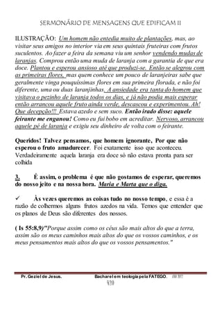 SERMONÁRIO DE MENSAGENS QUE EDIFICAM II
Pr. Geziel de Jesus. Bacharel em teologia pela FATEGO. ANO 2012
420
ILUSTRAÇÃO: Um homem não entedia muito de plantações, mas, ao
visitar seus amigos no interior via em seus quintais fruteiras com frutos
suculentos. Ao fazer a feira da semana viu um senhor vendendo mudas de
laranjas. Comprou então uma muda de laranja com a garantia de que era
doce. Plantou e esperou ansioso até que produzi-se. Então se alegrou com
as primeiras flores, mas quem conhece um pouco de laranjeiras sabe que
geralmente vinga pouquíssimas flores em sua primeira florada, e não foi
diferente, uma ou duas laranjinhas. A ansiedade era tanta do homem que
visitava o pezinho de laranja todos os dias, e já não podia mais esperar
então arrancou aquele fruto ainda verde, descascou e experimentou. Ah!
Que decepção!!! Estava azedo e sem suco. Então irado disse: aquele
feirante me enganou! Como eu fui bobo em acreditar. Nervoso, arrancou
aquele pé de laranja e exigiu seu dinheiro de volta com o feirante.
Queridos! Talvez pensamos, que homem ignorante, Por que não
esperou o fruto amadurecer. Foi exatamente isso que aconteceu.
Verdadeiramente aquela laranja era doce só não estava pronta para ser
colhida
3. É assim, o problema é que não gostamos de esperar, queremos
do nosso jeito e na nossa hora. Maria e Marta que o diga.
 Às vezes queremos as coisas tudo no nosso tempo, e essa é a
razão de colhermos alguns frutos azedos na vida. Temos que entender que
os planos de Deus são diferentes dos nossos.
( Is 55:8,9)"Porque assim como os céus são mais altos do que a terra,
assim são os meus caminhos mais altos do que os vossos caminhos, e os
meus pensamentos mais altos do que os vossos pensamentos."
 
