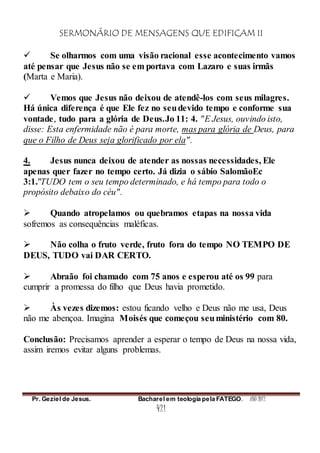 SERMONÁRIO DE MENSAGENS QUE EDIFICAM II
Pr. Geziel de Jesus. Bacharel em teologia pela FATEGO. ANO 2012
421
 Se olharmos com uma visão racional esse acontecimento vamos
até pensar que Jesus não se em portava com Lazaro e suas irmãs
(Marta e Maria).
 Vemos que Jesus não deixou de atendê-los com seus milagres.
Há única diferença é que Ele fez no seudevido tempo e conforme sua
vontade, tudo para a glória de Deus.Jo 11: 4. "E Jesus, ouvindo isto,
disse: Esta enfermidade não é para morte, mas para glória de Deus, para
que o Filho de Deus seja glorificado por ela".
4. Jesus nunca deixou de atender as nossas necessidades, Ele
apenas quer fazer no tempo certo. Já dizia o sábio SalomãoEc
3:1."TUDO tem o seu tempo determinado, e há tempo para todo o
propósito debaixo do céu".
 Quando atropelamos ou quebramos etapas na nossa vida
sofremos as consequências maléficas.
 Não colha o fruto verde, fruto fora do tempo NO TEMPO DE
DEUS, TUDO vai DAR CERTO.
 Abraão foi chamado com 75 anos e esperou até os 99 para
cumprir a promessa do filho que Deus havia prometido.
 Às vezes dizemos: estou ficando velho e Deus não me usa, Deus
não me abençoa. Imagina Moisés que começou seuministério com 80.
Conclusão: Precisamos aprender a esperar o tempo de Deus na nossa vida,
assim iremos evitar alguns problemas.
 
