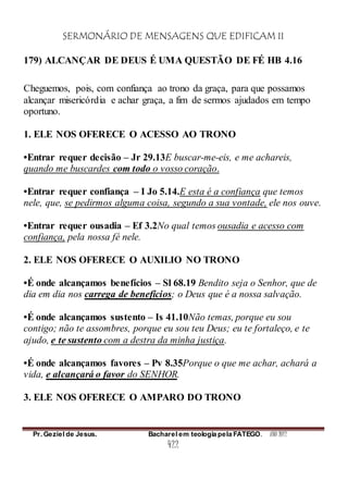 SERMONÁRIO DE MENSAGENS QUE EDIFICAM II
Pr. Geziel de Jesus. Bacharel em teologia pela FATEGO. ANO 2012
422
179) ALCANÇAR DE DEUS É UMA QUESTÃO DE FÉ HB 4.16
Cheguemos, pois, com confiança ao trono da graça, para que possamos
alcançar misericórdia e achar graça, a fim de sermos ajudados em tempo
oportuno.
1. ELE NOS OFERECE O ACESSO AO TRONO
•Entrar requer decisão – Jr 29.13E buscar-me-eis, e me achareis,
quando me buscardes com todo o vosso coração.
•Entrar requer confiança – I Jo 5.14.E esta é a confiança que temos
nele, que, se pedirmos alguma coisa, segundo a sua vontade, ele nos ouve.
•Entrar requer ousadia – Ef 3.2No qual temos ousadia e acesso com
confiança, pela nossa fé nele.
2. ELE NOS OFERECE O AUXILIO NO TRONO
•É onde alcançamos benefícios – Sl 68.19 Bendito seja o Senhor, que de
dia em dia nos carrega de benefícios; o Deus que é a nossa salvação.
•É onde alcançamos sustento – Is 41.10Não temas, porque eu sou
contigo; não te assombres, porque eu sou teu Deus; eu te fortaleço, e te
ajudo, e te sustento com a destra da minha justiça.
•É onde alcançamos favores – Pv 8.35Porque o que me achar, achará a
vida, e alcançará o favor do SENHOR.
3. ELE NOS OFERECE O AMPARO DO TRONO
 
