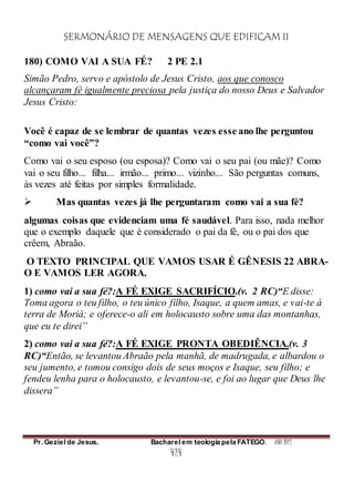 SERMONÁRIO DE MENSAGENS QUE EDIFICAM II
Pr. Geziel de Jesus. Bacharel em teologia pela FATEGO. ANO 2012
424
180) COMO VAI A SUA FÉ? 2 PE 2.1
Simão Pedro, servo e apóstolo de Jesus Cristo, aos que conosco
alcançaram fé igualmente preciosa pela justiça do nosso Deus e Salvador
Jesus Cristo:
Você é capaz de se lembrar de quantas vezes esse ano lhe perguntou
“como vai você”?
Como vai o seu esposo (ou esposa)? Como vai o seu pai (ou mãe)? Como
vai o seu filho... filha... irmão... primo... vizinho... São perguntas comuns,
às vezes até feitas por simples formalidade.
 Mas quantas vezes já lhe perguntaram como vai a sua fé?
algumas coisas que evidenciam uma fé saudável. Para isso, nada melhor
que o exemplo daquele que é considerado o pai da fé, ou o pai dos que
crêem, Abraão.
O TEXTO PRINCIPAL QUE VAMOS USAR É GÊNESIS 22 ABRA-
O E VAMOS LER AGORA.
1) como vai a sua fé?:A FÉ EXIGE SACRIFÍCIO.(v. 2 RC)“E disse:
Toma agora o teu filho, o teu único filho, Isaque, a quem amas, e vai-te à
terra de Moriá; e oferece-o ali em holocausto sobre uma das montanhas,
que eu te direi”
2) como vai a sua fé?:A FÉ EXIGE PRONTA OBEDIÊNCIA.(v. 3
RC)“Então, se levantou Abraão pela manhã, de madrugada, e albardou o
seu jumento, e tomou consigo dois de seus moços e Isaque, seu filho; e
fendeu lenha para o holocausto, e levantou-se, e foi ao lugar que Deus lhe
dissera”
 