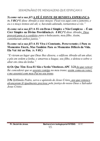 SERMONÁRIO DE MENSAGENS QUE EDIFICAM II
Pr. Geziel de Jesus. Bacharel em teologia pela FATEGO. ANO 2012
425
3) como vai a sua fé?:A FÉ É FONTE DE BENDITA ESPERANÇA.
(v. 5 RC)“E disse Abraão a seus moços: Ficai-vos aqui com o jumento, e
eu e o moço iremos até ali; e, havendo adorado, tornaremos a vós.”
4) como vai a sua fé?:A Fé em Deus é Simples e Não Complexa – É um
Crer Simples na Divina Providência.(v. 8 RC)“E disse Abraão: Deus
proverá para si o cordeiro para o holocausto, meu filho. Assim,
caminharam ambos juntos.”
5) como vai a sua fé?:A Fé Viva é Constante, Perseverante; é Para os
Momentos Fáceis, Mas Também Para os Momentos Difíceis da Vida.
Ela Vai Até ao Fim. (v. 9 RC)
“E vieram ao lugar que Deus lhes dissera, e edificou Abraão ali um altar,
e pôs em ordem a lenha, e amarrou a Isaque, seu filho, e deitou-o sobre o
altar em cima da lenha.”
6) Os Que Têm Essa Fé São e Serão Vitoriosos.APC 3.21Ao que vencer
lhe concederei que se assente comigo no meu trono; assim como eu venci,
e me assentei com meu Pai no seu trono.
2 Pe 2.1Simão Pedro, servo e apóstolo de Jesus Cristo, aos que conosco
alcançaram fé igualmente preciosa pela justiça do nosso Deus e Salvador
Jesus Cristo:
 