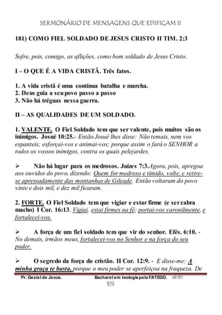 SERMONÁRIO DE MENSAGENS QUE EDIFICAM II
Pr. Geziel de Jesus. Bacharel em teologia pela FATEGO. ANO 2012
426
181) COMO FIEL SOLDADO DE JESUS CRISTO II TIM. 2:3
Sofre, pois, comigo, as aflições, como bom soldado de Jesus Cristo.
I – O QUE É A VIDA CRISTÃ. Três fatos.
1. A vida cristã é uma contínua batalha e marcha.
2. Deus guia a seupovo passo a passo
3. Não há tréguas nessa guerra.
II – AS QUALIDADES DE UM SOLDADO.
1. VALENTE. O Fiel Soldado tem que ser valente, pois muitos são os
inimigos. Josué 10:25.- Então Josué lhes disse: Não temais, nem vos
espanteis; esforçai-vos e animai-vos; porque assim o fará o SENHOR a
todos os vossos inimigos, contra os quais pelejardes.
 Não há lugar para os medrosos. Juízes 7:3.Agora, pois, apregoa
aos ouvidos do povo, dizendo: Quem for medroso e tímido, volte, e retire-
se apressadamente das montanhas de Gileade. Então voltaram do povo
vinte e dois mil, e dez mil ficaram.
2. FORTE. O Fiel Soldado tem que vigiar e estar firme (e sercabra
macho) I Cor. 16:13. Vigiai, estai firmes na fé; portai-vos varonilmente, e
fortalecei-vos.
 A força de um fiel soldado tem que vir do senhor. Efés. 6:10. -
No demais, irmãos meus, fortalecei-vos no Senhor e na força do seu
poder.
 O segredo da força do cristão. II Cor. 12:9. - E disse-me: A
minha graça te basta, porque o meu poder se aperfeiçoa na fraqueza. De
 