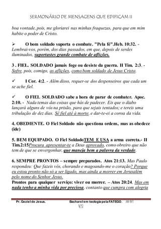 SERMONÁRIO DE MENSAGENS QUE EDIFICAM II
Pr. Geziel de Jesus. Bacharel em teologia pela FATEGO. ANO 2012
427
boa vontade, pois, me gloriarei nas minhas fraquezas, para que em mim
habite o poder de Cristo.
 O bom soldado suporta o combate. "Pela fé".Heb. 10:32. -
Lembrai-vos, porém, dos dias passados, em que, depois de serdes
iluminados, suportastes grande combate de aflições.
3 . FIEL. SOLDADO jamais foge ou desiste da guerra. II Tim. 2:3. -
Sofre, pois, comigo, as aflições, como bom soldado de Jesus Cristo.
 I Cor. 4:2. - Além disso, requer-se dos despenseiros que cada um
se ache fiel.
 O FIEL SOLDADO sabe a hora de parar de combater. Apoc.
2:10. - Nada temas das coisas que hás de padecer. Eis que o diabo
lançará alguns de vós na prisão, para que sejais tentados; e tereis uma
tribulação de dez dias. Sê fiel até à morte, e dar-te-ei a coroa da vida.
4. OBEDIENTE. O Fiel Soldado não questiona ordens, mas as obedece
(ide)
5. BEM EQUIPADO. O Fiel SoldadoTEM E USA a arma correta.- II
Tim.2:15Procura apresentar-te a Deus aprovado, como obreiro que não
tem de que se envergonhar, que maneja bem a palavra da verdade.
6. SEMPRE PRONTOS – sempre preparados. Atos 21:13. Mas Paulo
respondeu: Que fazeis vós, chorando e magoando-me o coração? Porque
eu estou pronto não só a ser ligado, mas ainda a morrer em Jerusalém
pelo nome do Senhor Jesus.
Prontos para qualquer serviço: viver ou morrer. – Atos 20:24. Mas em
nada tenho a minha vida por preciosa, contanto que cumpra com alegria
 