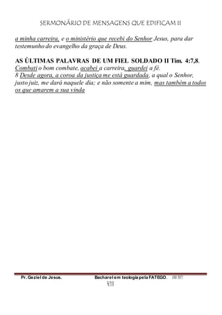 SERMONÁRIO DE MENSAGENS QUE EDIFICAM II
Pr. Geziel de Jesus. Bacharel em teologia pela FATEGO. ANO 2012
428
a minha carreira, e o ministério que recebi do Senhor Jesus, para dar
testemunho do evangelho da graça de Deus.
AS ÚLTIMAS PALAVRAS DE UM FIEL SOLDADO II Tim. 4:7,8.
Combati o bom combate, acabei a carreira, guardei a fé.
8 Desde agora, a coroa da justiça me está guardada, a qual o Senhor,
justo juiz, me dará naquele dia; e não somente a mim, mas também a todos
os que amarem a sua vinda
 