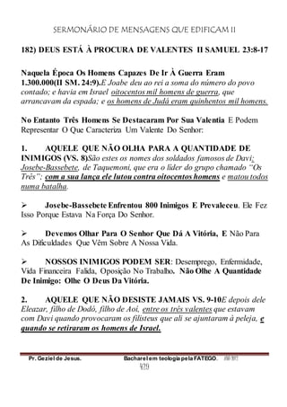 SERMONÁRIO DE MENSAGENS QUE EDIFICAM II
Pr. Geziel de Jesus. Bacharel em teologia pela FATEGO. ANO 2012
429
182) DEUS ESTÁ À PROCURA DE VALENTES II SAMUEL 23:8-17
Naquela Época Os Homens Capazes De Ir À Guerra Eram
1.300.000(II SM. 24:9).E Joabe deu ao rei a soma do número do povo
contado; e havia em Israel oitocentos mil homens de guerra, que
arrancavam da espada; e os homens de Judá eram quinhentos mil homens.
No Entanto Três Homens Se Destacaram Por Sua Valentia E Podem
Representar O Que Caracteriza Um Valente Do Senhor:
1. AQUELE QUE NÃO OLHA PARA A QUANTIDADE DE
INIMIGOS (VS. 8)São estes os nomes dos soldados famosos de Davi:
Josebe-Bassebete, de Taquemoni, que era o líder do grupo chamado “Os
Três”; com a sua lança ele lutou contra oitocentos homens e matou todos
numa batalha.
 Josebe-Bassebete Enfrentou 800 Inimigos E Prevaleceu. Ele Fez
Isso Porque Estava Na Força Do Senhor.
 Devemos Olhar Para O Senhor Que Dá A Vitória, E Não Para
As Dificuldades Que Vêm Sobre A Nossa Vida.
 NOSSOS INIMIGOS PODEM SER: Desemprego, Enfermidade,
Vida Financeira Falida, Oposição No Trabalho. Não Olhe A Quantidade
De Inimigo: Olhe O Deus Da Vitória.
2. AQUELE QUE NÃO DESISTE JAMAIS VS. 9-10E depois dele
Eleazar, filho de Dodó, filho de Aoí, entre os três valentes que estavam
com Davi quando provocaram os filisteus que ali se ajuntaram à peleja, e
quando se retiraram os homens de Israel.
 