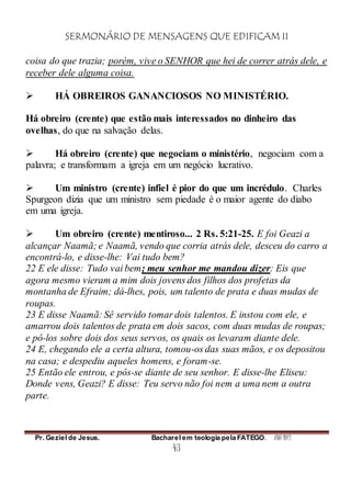 SERMONÁRIO DE MENSAGENS QUE EDIFICAM II
Pr. Geziel de Jesus. Bacharel em teologia pela FATEGO. ANO 2012
43
coisa do que trazia; porém, vive o SENHOR que hei de correr atrás dele, e
receber dele alguma coisa.
 HÁ OBREIROS GANANCIOSOS NO MINISTÉRIO.
Há obreiro (crente) que estão mais interessados no dinheiro das
ovelhas, do que na salvação delas.
 Há obreiro (crente) que negociam o ministério, negociam com a
palavra; e transformam a igreja em um negócio lucrativo.
 Um ministro (crente) infiel é pior do que um incrédulo. Charles
Spurgeon dizia que um ministro sem piedade é o maior agente do diabo
em uma igreja.
 Um obreiro (crente) mentiroso... 2 Rs. 5:21-25. E foi Geazi a
alcançar Naamã; e Naamã, vendo que corria atrás dele, desceu do carro a
encontrá-lo, e disse-lhe: Vai tudo bem?
22 E ele disse: Tudo vai bem; meu senhor me mandou dizer: Eis que
agora mesmo vieram a mim dois jovens dos filhos dos profetas da
montanha de Efraim; dá-lhes, pois, um talento de prata e duas mudas de
roupas.
23 E disse Naamã: Sê servido tomar dois talentos. E instou com ele, e
amarrou dois talentos de prata em dois sacos, com duas mudas de roupas;
e pô-los sobre dois dos seus servos, os quais os levaram diante dele.
24 E, chegando ele a certa altura, tomou-os das suas mãos, e os depositou
na casa; e despediu aqueles homens, e foram-se.
25 Então ele entrou, e pôs-se diante de seu senhor. E disse-lhe Eliseu:
Donde vens, Geazi? E disse: Teu servo não foi nem a uma nem a outra
parte.
 