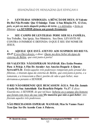 SERMONÁRIO DE MENSAGENS QUE EDIFICAM II
Pr. Geziel de Jesus. Bacharel em teologia pela FATEGO. ANO 2012
431
 LENTILHAS SIMBOLIZA A BÊNÇÃO DE DEUS. O Valente
Do Rei Não Permite Que O Inimigo Tome A Sua Bênção.VS. 12 Este,
pois, se pós no meio daquele pedaço de terra, e o defendeu, e feriu os
filisteus; e o SENHOR efetuou um grande livramento.
 SEU CAMPO DE LENTILHAS PODE SER SUA FAMÍLIA,
Seu Trabalho, Sua Igreja, Seu Ministério, Seu Dom. LEVANTE-SE
CONTRA O INIMIGO E DEFENDA O QUE É SEU EM NOME DE
JESUS.
4. AQUELE QUE ESTÁ ATENTO AOS SUSPIROS DO REI VS.
15-17 E teve Davi desejo, e disse: Quem me dera beber da água da
cisterna de Belém, que está junto à porta!
OS VALENTES NÃO ESPERAM MANDAR. Eles Estão Prontos
Para A Peleja A Fim De Atender Aos Anseios Daquele A Quem
ServemVS.16 Então aqueles três poderosos romperam pelo arraial dos
filisteus, e tiraram água da cisterna de Belém, que está junto à porta, e a
tomaram, e a trouxeram a Davi; porém ele não a quis beber, mas
derramou-a perante o SENHOR.
O REI NÃO ORDENOU QUE BUSCASSEM ÁGUA. Pois Ele Jamais
Usaria De Sua Autoridade Em Beneficio Próprio Vs.17 E disse:
Guarda-me, ó SENHOR, de que tal faça; beberia eu o sangue dos homens
que foram com risco da sua vida?De maneira que não a quis beber; isto
fizeram aqueles três poderosos.
NÃO PRECISAMOS ESPERAR MANDAR; Mas Se Vamos Fazer
Tem Que Ser De Acordo Com A Palavra.
 
