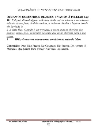 SERMONÁRIO DE MENSAGENS QUE EDIFICAM II
Pr. Geziel de Jesus. Bacharel em teologia pela FATEGO. ANO 2012
432
OUÇAMOS OS SUSPIROS DE JESUS E VAMOS À PELEJA!! Luc
10:1E depois disto designou o Senhor ainda outros setenta, e mandou-os
adiante da sua face, de dois em dois, a todas as cidades e lugares aonde
ele havia de ir.
2 E dizia-lhes: Grande é, em verdade, a seara, mas os obreiros são
poucos; rogai, pois, ao Senhor da seara que envie obreiros para a sua
seara.
3 IDE; eis que vos mando como cordeiros ao meio de lobos.
Conclusão: Deus Não Precisa De Covardes. Ele Precisa De Homens E
Mulheres Que Saiam Para Vencer Na Força Do Senhor.
 